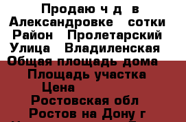 Продаю ч.д. в Александровке 4 сотки › Район ­ Пролетарский › Улица ­ Владиленская › Общая площадь дома ­ 35 › Площадь участка ­ 4 › Цена ­ 1 700 000 - Ростовская обл., Ростов-на-Дону г. Недвижимость » Дома, коттеджи, дачи продажа   . Ростовская обл.,Ростов-на-Дону г.